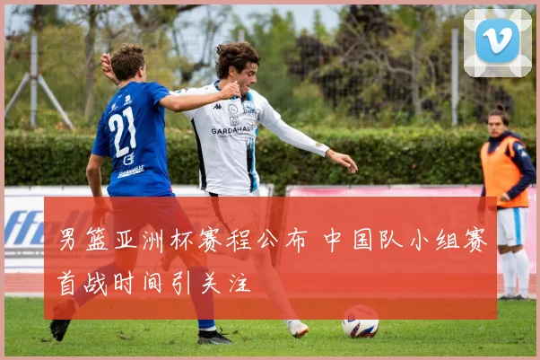 男篮亚洲杯赛程公布 中国队小组赛首战时间引关注