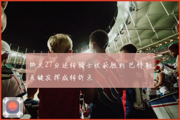 热火27分逆转骑士收获胜利 巴特勒关键发挥成转折点