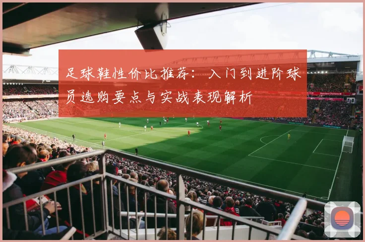足球鞋性价比推荐：入门到进阶球员选购要点与实战表现解析