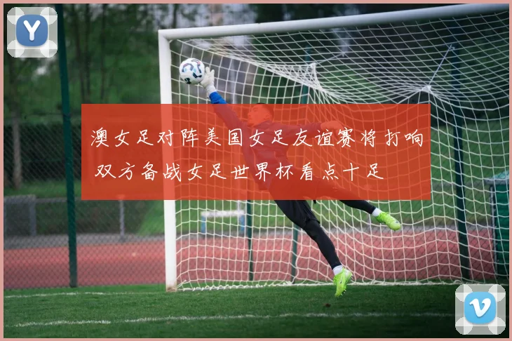 澳女足对阵美国女足友谊赛将打响 双方备战女足世界杯看点十足