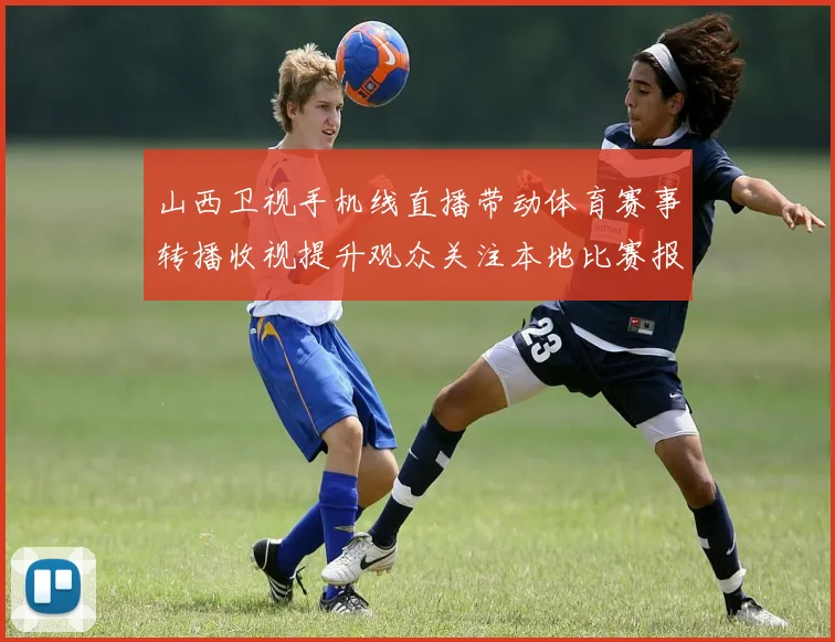 山西卫视手机线直播带动体育赛事转播收视提升观众关注本地比赛报道