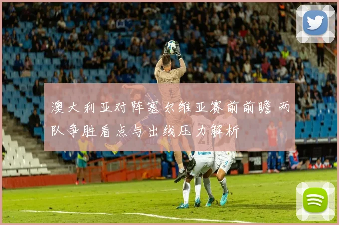 澳大利亚对阵塞尔维亚赛前前瞻 两队争胜看点与出线压力解析