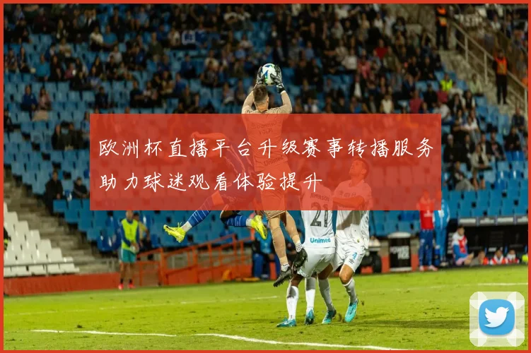 欧洲杯直播平台升级赛事转播服务助力球迷观看体验提升