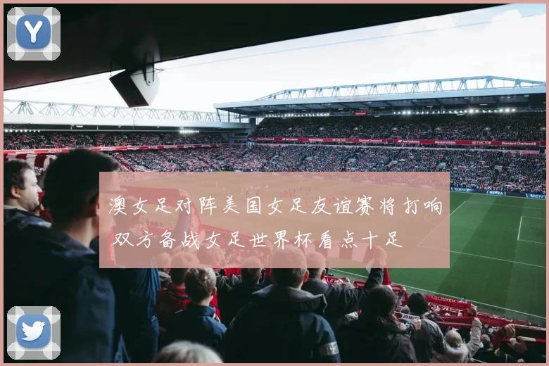 澳女足对阵美国女足友谊赛将打响 双方备战女足世界杯看点十足