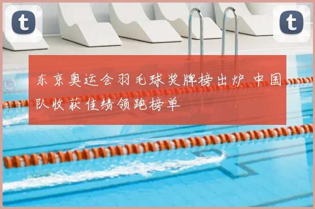 东京奥运会羽毛球奖牌榜出炉 中国队收获佳绩领跑榜单