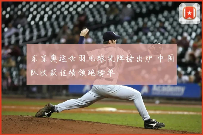 东京奥运会羽毛球奖牌榜出炉 中国队收获佳绩领跑榜单