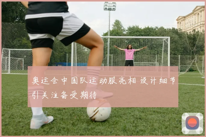 奥运会中国队运动服亮相 设计细节引关注备受期待