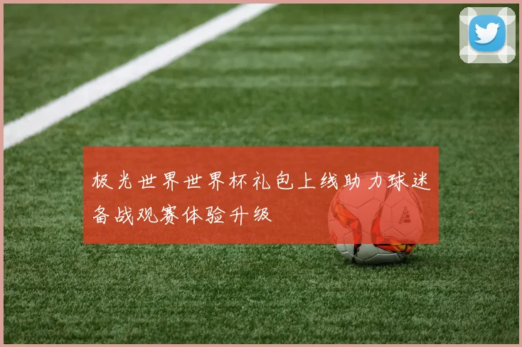 极光世界世界杯礼包上线助力球迷备战观赛体验升级