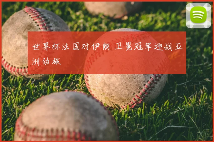 世界杯法国对伊朗 卫冕冠军迎战亚洲劲旅