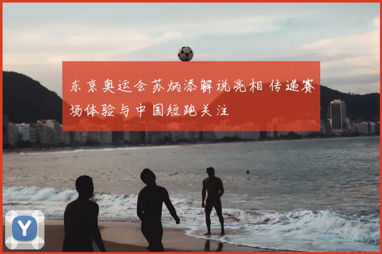 东京奥运会苏炳添解说亮相 传递赛场体验与中国短跑关注